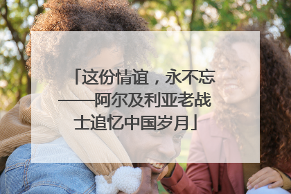 这份情谊，永不忘——阿尔及利亚老战士追忆中国岁月