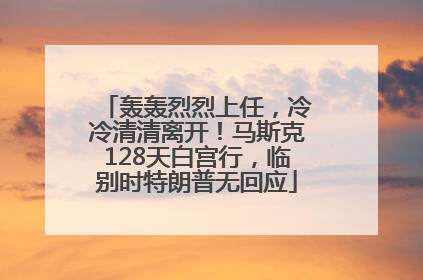 轰轰烈烈上任，冷冷清清离开！马斯克128天白宫行，临别时特朗普无回应
