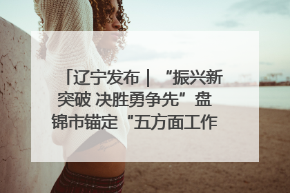 辽宁发布｜“振兴新突破 决胜勇争先”盘锦市锚定“五方面工作”力争全年地区生产总值增长5.5%左右