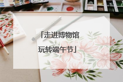 走进博物馆 玩转端午节