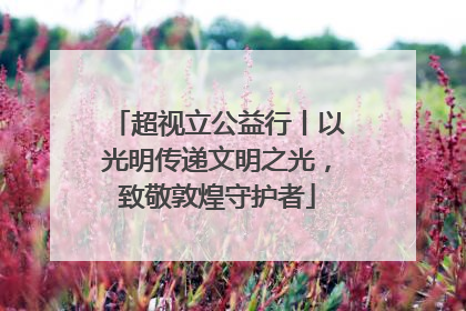 超视立公益行丨以光明传递文明之光，致敬敦煌守护者