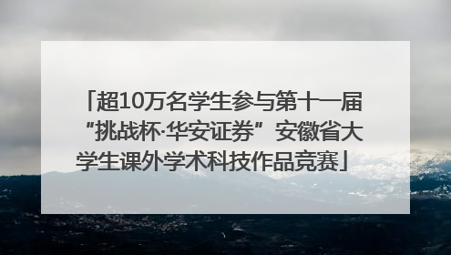 超10万名学生参与第十一届“挑战杯·华安证券”安徽省大学生课外学术科技作品竞赛