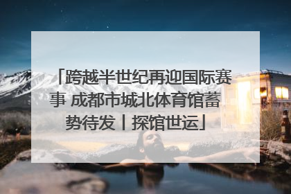 跨越半世纪再迎国际赛事 成都市城北体育馆蓄势待发丨探馆世运