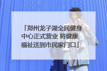 郑州龙子湖全民健身中心正式营业 将健康福祉送到市民家门口
