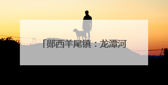 郧西羊尾镇：龙潭河山水间的欢乐盛宴