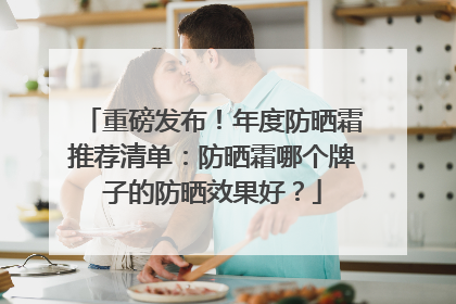 重磅发布！年度防晒霜推荐清单：防晒霜哪个牌子的防晒效果好？