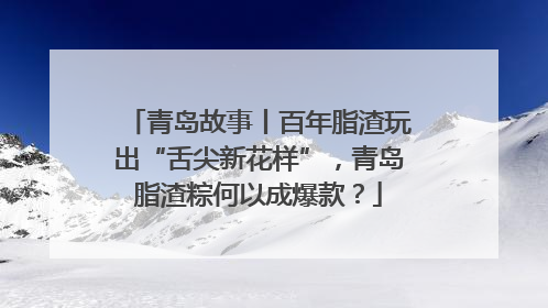 青岛故事丨百年脂渣玩出“舌尖新花样”，青岛脂渣粽何以成爆款？