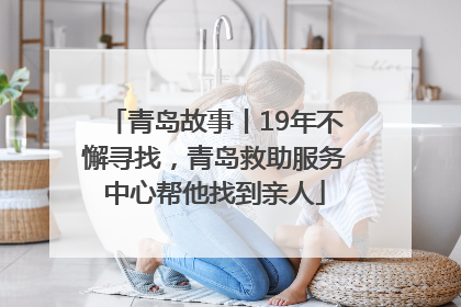青岛故事丨19年不懈寻找，青岛救助服务中心帮他找到亲人