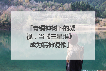 青铜神树下的凝视，当《三星堆》成为精神镜像