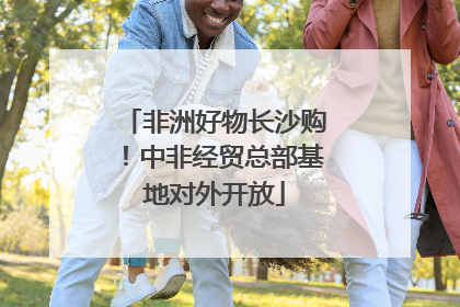 非洲好物长沙购！中非经贸总部基地对外开放