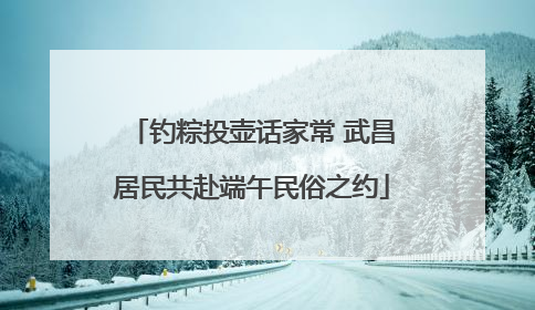钓粽投壶话家常 武昌居民共赴端午民俗之约