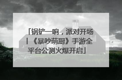 锅铲一响，派对开场丨《暴吵萌厨》手游全平台公测火爆开启
