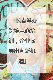 长春举办跨境电商培训，企业探寻出海新机遇