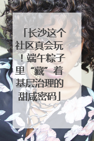 长沙这个社区真会玩！端午粽子里“藏”着基层治理的甜咸密码