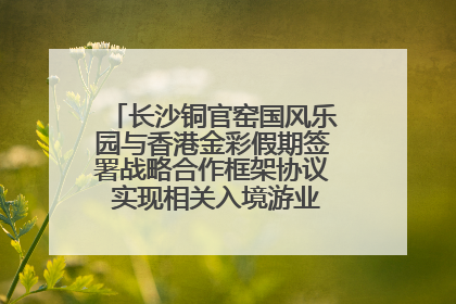 长沙铜官窑国风乐园与香港金彩假期签署战略合作框架协议 实现相关入境游业务增收超亿元