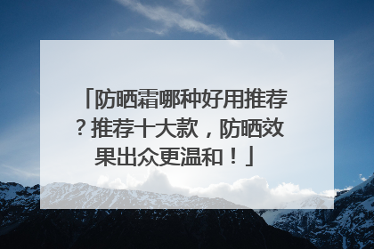 防晒霜哪种好用推荐？推荐十大款，防晒效果出众更温和！