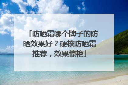 防晒霜哪个牌子的防晒效果好？硬核防晒霜推荐，效果惊艳