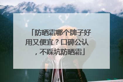 防晒霜哪个牌子好用又便宜？口碑公认，不踩坑防晒霜
