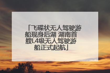 飞碟状无人驾驶游船现身后湖 湖南首艘L4级无人驾驶游船正式起航