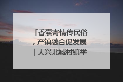 香囊寄情传民俗，产镇融合促发展｜大兴北臧村镇举办端午主题活动