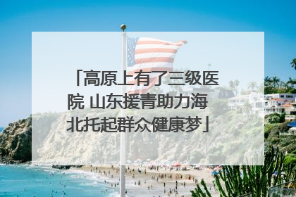 高原上有了三级医院 山东援青助力海北托起群众健康梦