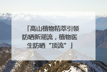高山植物精萃引领防晒新潮流，植物医生防晒“顶流”