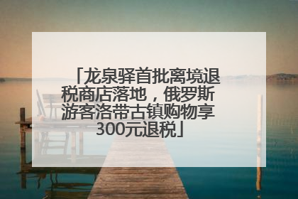 龙泉驿首批离境退税商店落地，俄罗斯游客洛带古镇购物享300元退税
