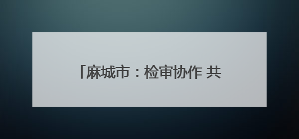麻城市：检审协作 共筑公益保护监督防线