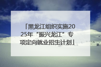 黑龙江组织实施2025年“振兴龙江”专项定向就业招生计划