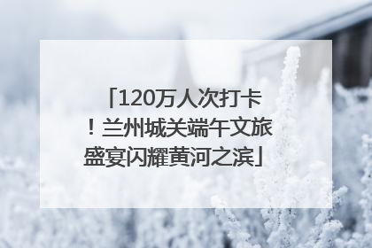 120万人次打卡！兰州城关端午文旅盛宴闪耀黄河之滨