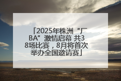 2025年株洲“厂BA”激情启幕 共38场比赛，8月将首次举办全国邀请赛
