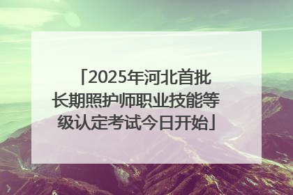 2025年河北首批长期照护师职业技能等级认定考试今日开始