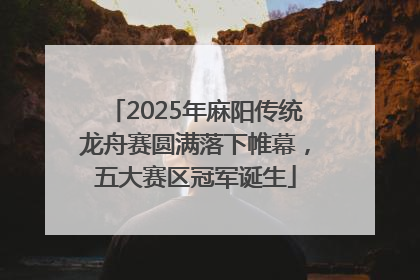 2025年麻阳传统龙舟赛圆满落下帷幕，五大赛区冠军诞生