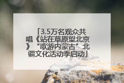 3.5万名观众共唱《站在草原望北京》“歌游内蒙古”北疆文化活动季启动