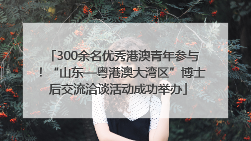 300余名优秀港澳青年参与！“山东—粤港澳大湾区”博士后交流洽谈活动成功举办