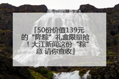 50份价值139元的“隆粽”礼盒限量抢！大江新闻这份“粽”意 请你查收