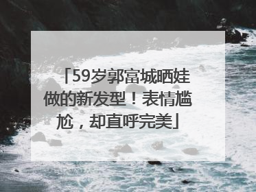 59岁郭富城晒娃做的新发型！表情尴尬，却直呼完美