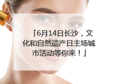 6月14日长沙，文化和自然遗产日主场城市活动等你来！