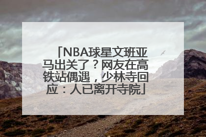 NBA球星文班亚马出关了？网友在高铁站偶遇，少林寺回应：人已离开寺院